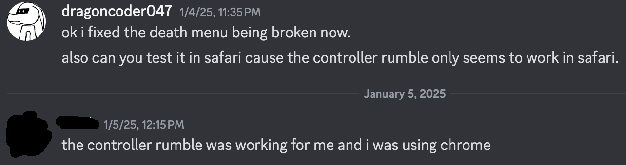 me: ok i fixed the death menu being broken now. also can you test it in safari cause the controller rumble only seems to work in safari. friend: the controller rumble was working for me and i was using chrome